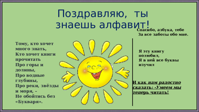 Поздравляю, ты знаешь алфавит!      Тому, кто хочет много знать, Кто хочет книги прочитать Про горы и долины, Про водные глубины, Про реки, звёзды и моря, – Не обойтись без «Букваря». Спасибо, азбука, тебе   За все заботы обо мне.   Я эту книгу полюбил,  Я в ней все буквы изучил И как нам радостно сказать: -Умеем мы тепе рь читать! 