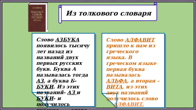 Из толкового словаря Слово АЗБУКА появилось тысячу лет назад из названий двух первых русских букв. Буква А называлась тогда АЗ , а буква Б- БУКИ . Из этих названий- АЗ и БУКИ - и получилось русское слово АЗБУКА . Слово АЛФАВИТ пришло к нам из греческого языка. В греческом языке первая буква называлась АЛЬФА , а вторая – ВИТА , из этих двух названий получилось слово АЛФАВИТ.  