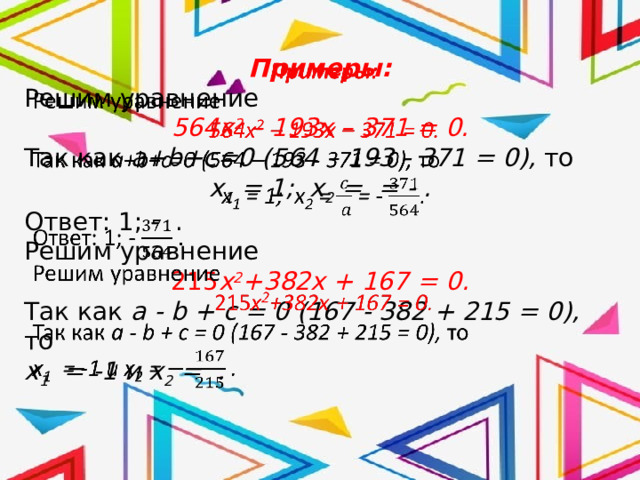 Примеры:   Решим уравнение 564x 2 – 193x – 371 = 0. Так как a+b+c=0 (564 – 193 - 371 = 0), то х 1 = 1; х 2 = = - . Ответ: 1; - . Решим уравнение 215 x 2 +382x + 167 = 0. Так как a - b + c = 0 (167 - 382 + 215 = 0), то х 1 = -1 и х 2 = . 