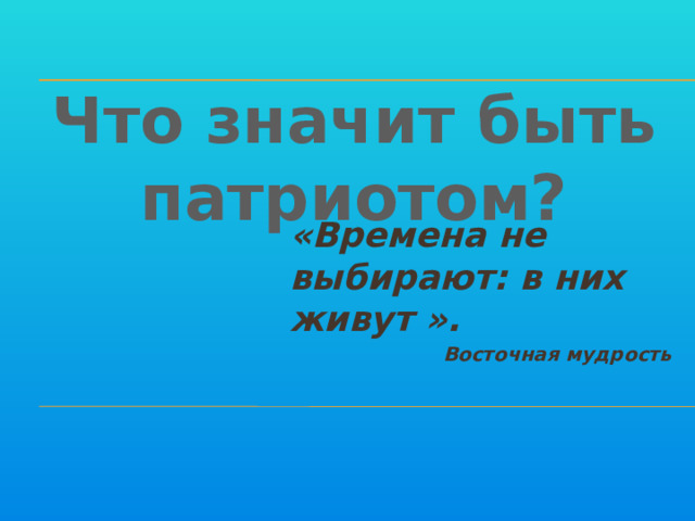 Что значит быть патриотом? «Времена не выбирают: в них живут ». Восточная мудрость 