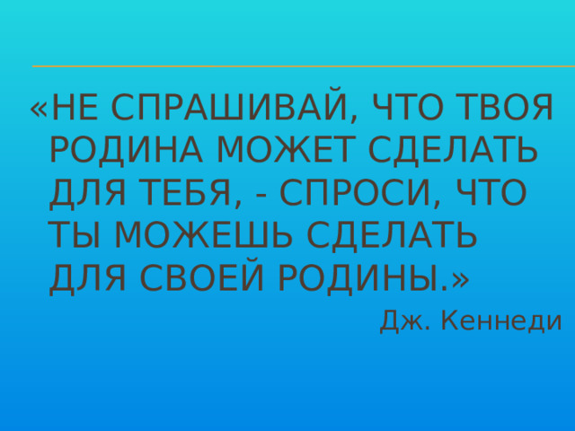 «НЕ СПРАШИВАЙ, ЧТО ТВОЯ РОДИНА МОЖЕТ СДЕЛАТЬ ДЛЯ ТЕБЯ, - СПРОСИ, ЧТО ТЫ МОЖЕШЬ СДЕЛАТЬ ДЛЯ СВОЕЙ РОДИНЫ.» Дж. Кеннеди 