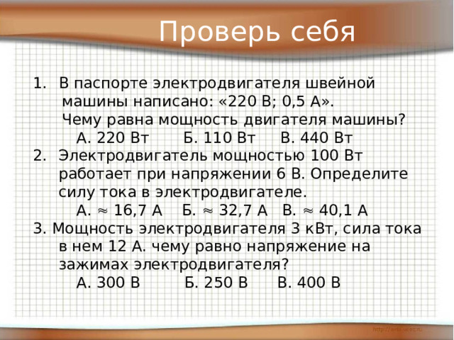 Проверь себя В паспорте электродвигателя швейной  машины написано: «220 В; 0,5 А».  Чему равна мощность двигателя машины?  А. 220 Вт Б. 110 Вт В. 440 Вт Электродвигатель мощностью 100 Вт работает при напряжении 6 В. Определите силу тока в электродвигателе.  А.  16,7 А Б.  32,7 А В.  40,1 А 3. Мощность электродвигателя 3 кВт, сила тока в нем 12 А. чему равно напряжение на зажимах электродвигателя?  А. 300 В Б. 250 В В. 400 В 