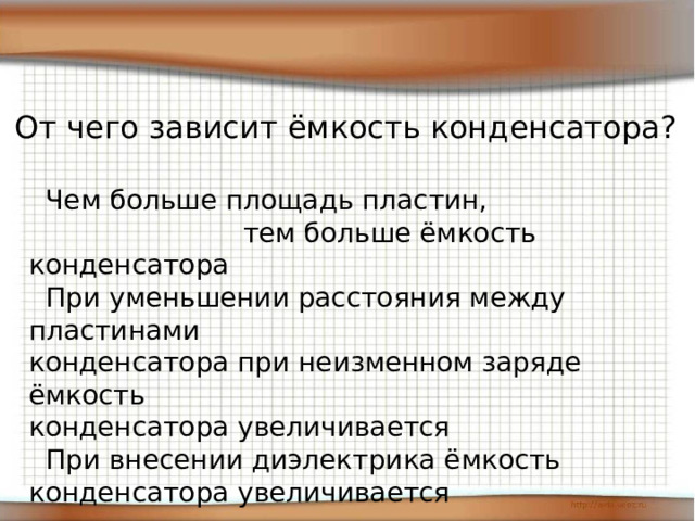 От чего зависит ёмкость конденсатора?  Чем больше площадь пластин,  тем больше ёмкость конденсатора  При уменьшении расстояния между пластинами конденсатора при неизменном заряде ёмкость конденсатора увеличивается  При внесении диэлектрика ёмкость конденсатора увеличивается 