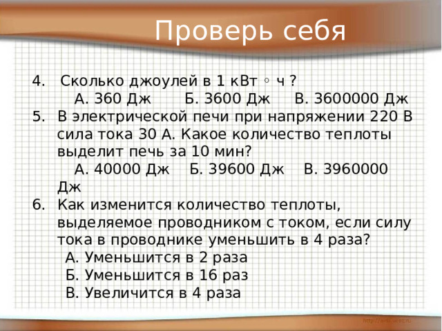 Проверь себя 4. Сколько джоулей в 1 кВт ◦ ч ?  А. 360 Дж Б. 3600 Дж В. 3600000 Дж В электрической печи при напряжении 220 В сила тока 30 А. Какое количество теплоты выделит печь за 10 мин?  А. 40000 Дж Б. 39600 Дж В. 3960000 Дж Как изменится количество теплоты, выделяемое проводником с током, если силу тока в проводнике уменьшить в 4 раза?  А. Уменьшится в 2 раза  Б. Уменьшится в 16 раз  В. Увеличится в 4 раза 