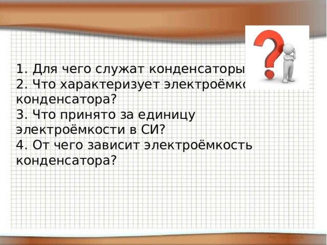 1. Для чего служат конденсаторы?  2. Что характеризует электроёмкость конденсатора?  3. Что принято за единицу электроёмкости в СИ?  4. От чего зависит электроёмкость конденсатора? 