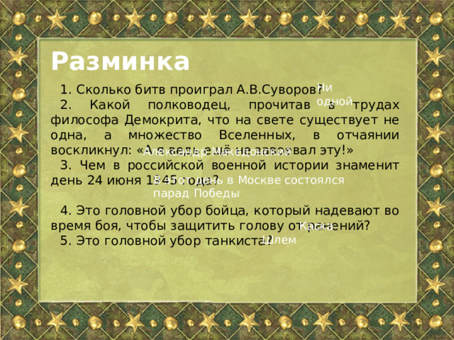 Разминка Ни одной 1. Сколько битв проиграл А.В.Суворов? 2. Какой полководец, прочитав в трудах философа Демокрита, что на свете существует не одна, а множество Вселенных, в отчаянии воскликнул: «А я ведь ещё не завоевал эту!» 3. Чем в российской военной истории знаменит день 24 июня 1945 года? 4. Это головной убор бойца, который надевают во время боя, чтобы защитить голову от ранений? 5. Это головной убор танкиста? Александр Македонский В этот день в Москве состоялся парад Победы Каска Шлем 