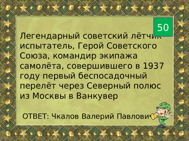 50 Легендарный советский лётчик-испытатель, Герой Советского Союза, командир экипажа самолёта, совершившего в 1937 году первый беспосадочный перелёт через Северный полюс из Москвы в Ванкувер  ОТВЕТ: Чкалов Валерий Павлович 