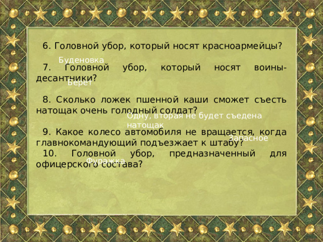 6. Головной убор, который носят красноармейцы? 7. Головной убор, который носят воины-десантники? 8. Сколько ложек пшенной каши сможет съесть натощак очень голодный солдат? 9. Какое колесо автомобиля не вращается, когда главнокомандующий подъезжает к штабу? 10. Головной убор, предназначенный для офицерского состава? Буденовка Берет Одну, вторая не будет съедена натощак Запасное Фуражка 