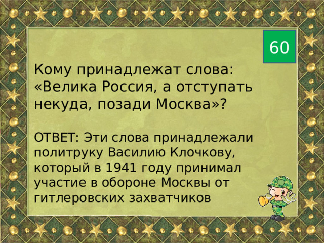 60 Кому принадлежат слова: «Велика Россия, а отступать некуда, позади Москва»? ОТВЕТ: Эти слова принадлежали политруку Василию Клочкову, который в 1941 году принимал участие в обороне Москвы от гитлеровских захватчиков 