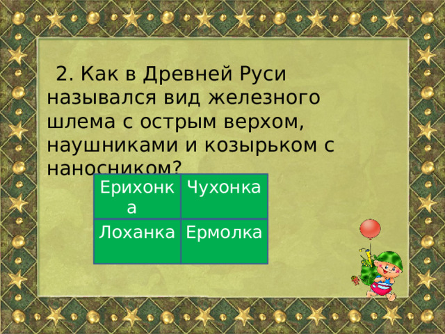 2. Как в Древней Руси назывался вид железного шлема с острым верхом, наушниками и козырьком с наносником? Ерихонка Чухонка Ермолка Лоханка 