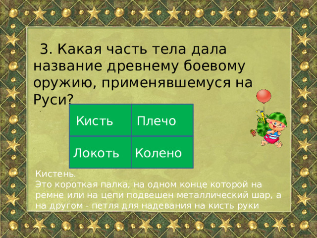 3. Какая часть тела дала название древнему боевому оружию, применявшемуся на Руси? . Плечо Кисть Локоть Колено Кистень. Это короткая палка, на одном конце которой на ремне или на цепи подвешен металлический шар, а на другом - петля для надевания на кисть руки 