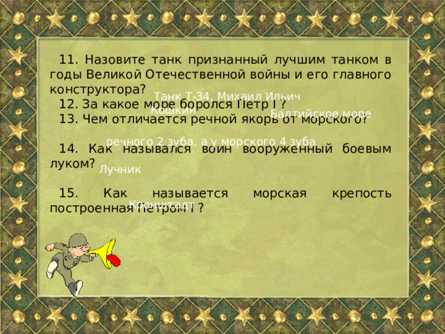 11. Назовите танк признанный лучшим танком в годы Великой Отечественной войны и его главного конструктора? 12. За какое море боролся Петр I ? 13. Чем отличается речной якорь от морского? 14. Как назывался воин вооруженный боевым луком? 15. Как называется морская крепость построенная Петром I ?  Танк Т-34, Михаил Ильич Кошкин Балтийское море речного 2 зуба, а у морского 4 зуба Лучник Кронштадт 