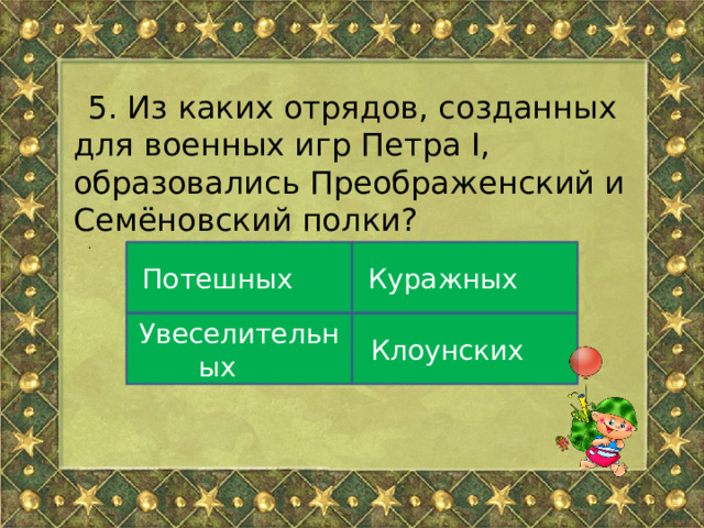 5. Из каких отрядов, созданных для военных игр Петра I, образовались Преображенский и Семёновский полки? . Потешных Куражных Увеселительных Клоунских 