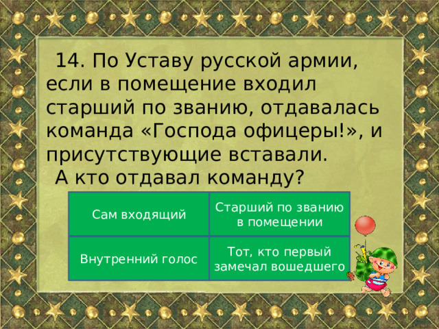 14. По Уставу русской армии, если в помещение входил старший по званию, отдавалась команда « Господа офицеры! » , и присутствующие вставали. А кто отдавал команду? Сам входящий Старший по званию в помещении Внутренний голос Тот, кто первый замечал вошедшего 