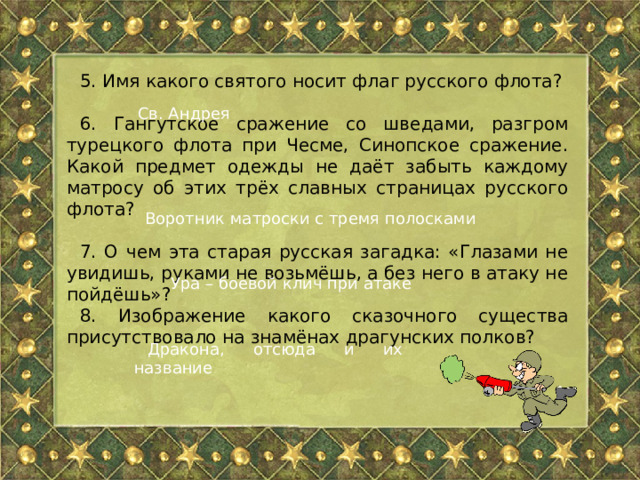 5. Имя какого святого носит флаг русского флота? 6. Гангутское сражение со шведами, разгром турецкого флота при Чесме, Синопское сражение. Какой предмет одежды не даёт забыть каждому матросу об этих трёх славных страницах русского флота? 7. О чем эта старая русская загадка: «Глазами не увидишь, руками не возьмёшь, а без него в атаку не пойдёшь»? 8. Изображение какого сказочного существа присутствовало на знамёнах драгунских полков? Св. Андрея Воротник матроски с тремя полосками Ура – боевой клич при атаке Дракона, отсюда и их название 