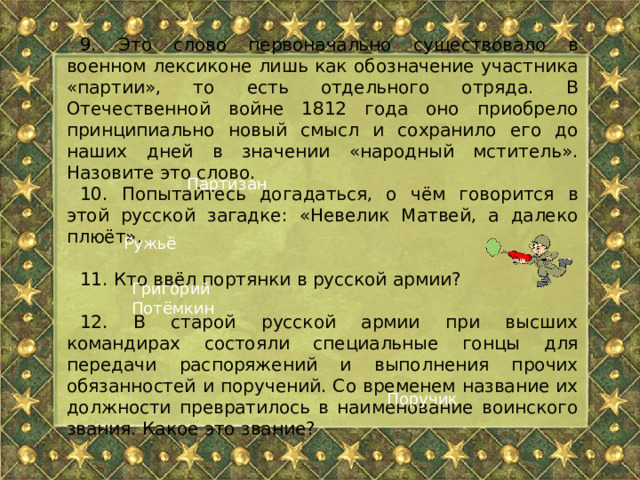 9. Это слово первоначально существовало в военном лексиконе лишь как обозначение участника «партии», то есть отдельного отряда. В Отечественной войне 1812 года оно приобрело принципиально новый смысл и сохранило его до наших дней в значении «народный мститель». Назовите это слово. 10. Попытайтесь догадаться, о чём говорится в этой русской загадке: «Невелик Матвей, а далеко плюёт». 11. Кто ввёл портянки в русской армии? 12. В старой русской армии при высших командирах состояли специальные гонцы для передачи распоряжений и выполнения прочих обязанностей и поручений. Со временем название их должности превратилось в наименование воинского звания. Какое это звание? Партизан Ружьё Григорий Потёмкин Поручик 