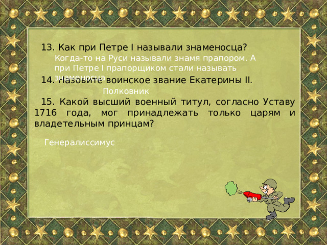 13. Как при Петре I называли знаменосца? 14. Назовите воинское звание Екатерины II. 15. Какой высший военный титул, согласно Уставу 1716 года, мог принадлежать только царям и владетельным принцам? Когда-то на Руси называли знамя прапором. А при Петре I прапорщиком стали называть знаменосца Полковник Генералиссимус 