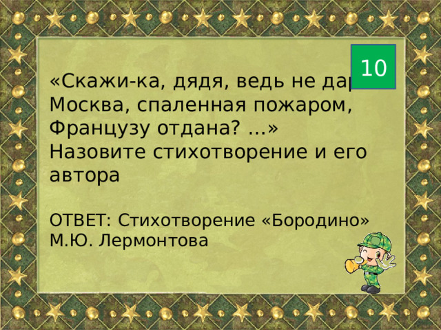 10 «Скажи-ка, дядя, ведь не даром Москва, спаленная пожаром, Французу отдана? …» Назовите стихотворение и его автора ОТВЕТ: Стихотворение «Бородино» М.Ю. Лермонтова 