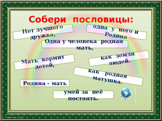 Нет лучшего дружка,  одна у него и Родина как земля людей. Мать кормит детей, как родная матушка. Собери пословицы: Одна у человека родная мать, Родина - мать умей за неё постоять. 