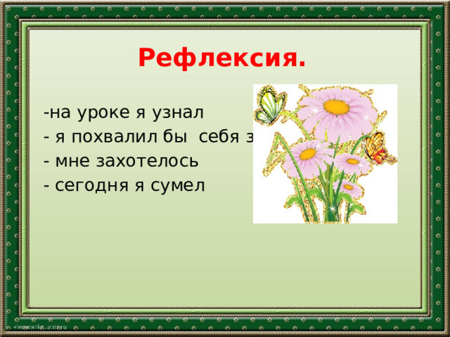 Рефлексия.   -на уроке я узнал - я похвалил бы себя за - мне захотелось - сегодня я сумел   