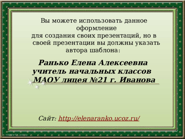 Вы можете использовать данное оформление для создания своих презентаций, но в своей презентации вы должны указать автора шаблона: Ранько Елена Алексеевна учитель начальных классов МАОУ лицея №21 г. Иванова   Сайт: http://elenaranko.ucoz.ru/  