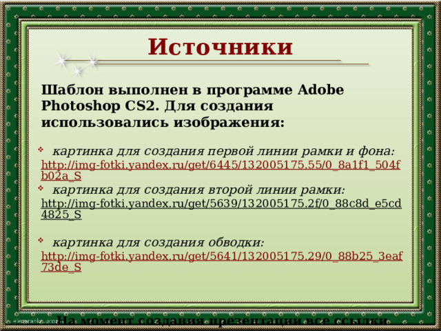 Источники Шаблон выполнен в программе Adobe Photoshop CS2. Для создания использовались изображения:  картинка для создания первой линии рамки и фона: http://img-fotki.yandex.ru/get/6445/132005175.55/0_8a1f1_504fb02a_S  картинка для создания второй линии рамки: http://img-fotki.yandex.ru/get/5639/132005175.2f/0_88c8d_e5cd4825_S   картинка для создания обводки: http://img-fotki.yandex.ru/get/5641/132005175.29/0_88b25_3eaf73de_S На момент создания презентации все ссылки активны. 