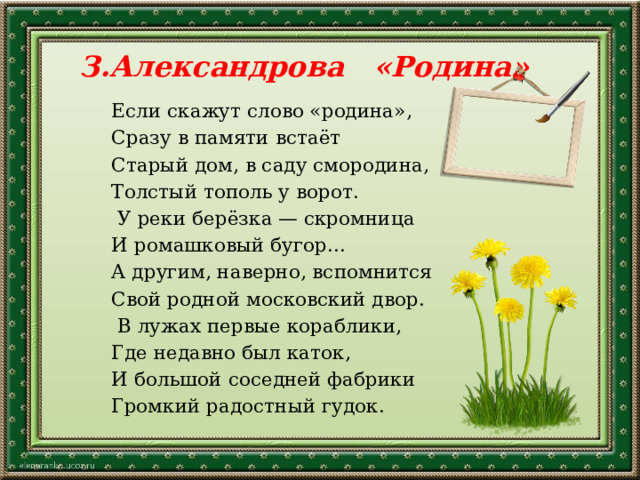 З.Александрова «Родина» Если скажут слово «родина», Сразу в памяти встаёт Старый дом, в саду смородина, Толстый тополь у ворот.   У реки берёзка — скромница И ромашковый бугор... А другим, наверно, вспомнится Свой родной московский двор.   В лужах первые кораблики, Где недавно был каток, И большой соседней фабрики Громкий радостный гудок. 