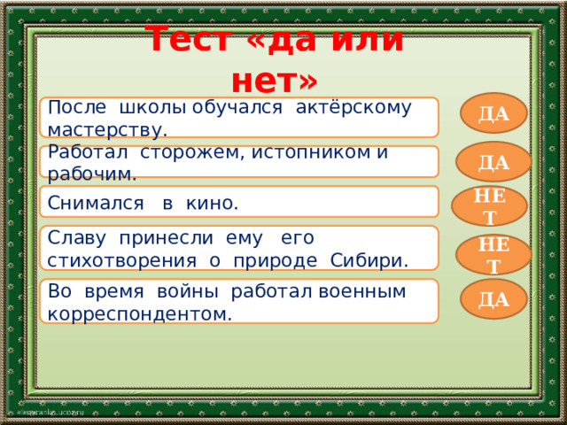 Тест «да или нет» ДА После школы обучался актёрскому мастерству. ДА Работал сторожем, истопником и рабочим. Снимался в кино. НЕТ Славу принесли ему его стихотворения о природе Сибири. НЕТ Во время войны работал военным корреспондентом. ДА 