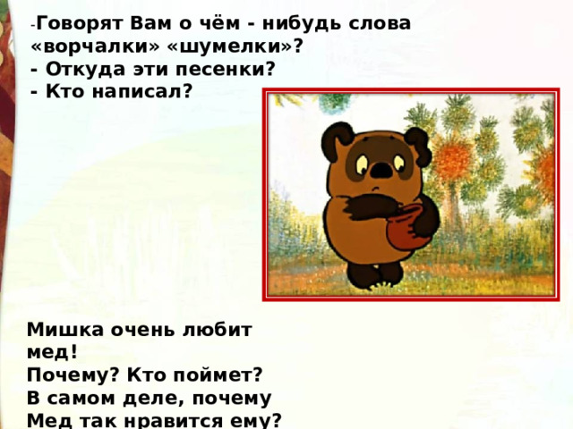 - Говорят Вам о чём - нибудь слова «ворчалки» «шумелки»? - Откуда эти песенки? - Кто написал? Мишка очень любит мед!  Почему? Кто поймет?  В самом деле, почему  Мед так нравится ему? 