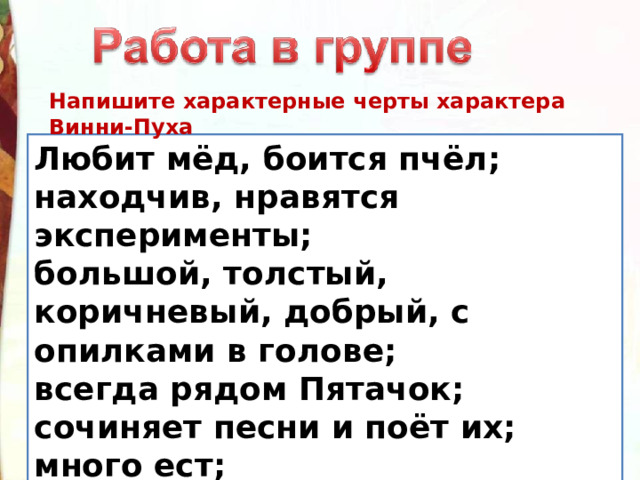 Напишите характерные черты характера Винни-Пуха Любит мёд, боится пчёл; находчив, нравятся эксперименты; большой, толстый, коричневый, добрый, с опилками в голове; всегда рядом Пятачок; сочиняет песни и поёт их; много ест; ходит в гости по утрам. 