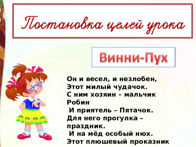 Он и весел, и незлобен,   Этот милый чудачок.   С ним хозяин – мальчик Робин   И приятель – Пятачок.   Для него прогулка – праздник.   И на мёд особый нюх.   Этот плюшевый проказник –   Медвежонок … 