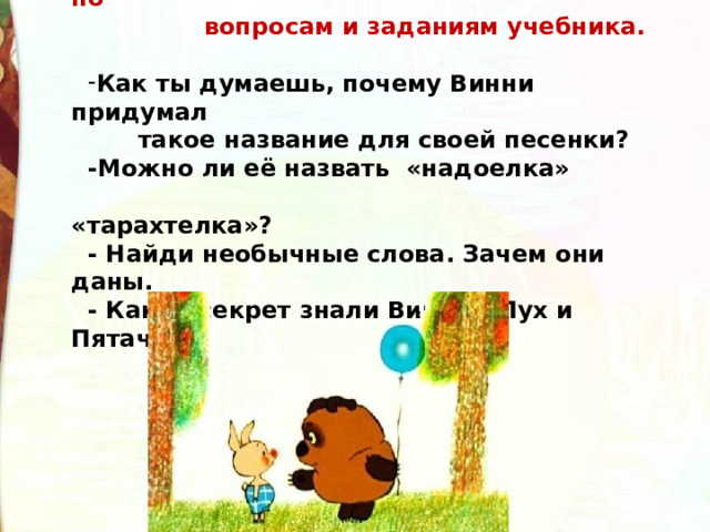 Чтение песенок на с. 136-138, работа по  вопросам и заданиям учебника.  Как ты думаешь, почему Винни придумал  такое название для своей песенки? -Можно ли её назвать «надоелка»  «тарахтелка»? - Найди необычные слова. Зачем они даны. - Какой секрет знали Винни - Пух и Пятачок? 