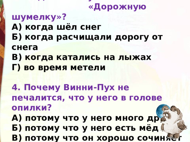 3.Когда Вини-Пух и Пятачок пели  «Дорожную шумелку»?  А) когда шёл снег  Б) когда расчищали дорогу от снега  В) когда катались на лыжах  Г) во время метели     4. Почему Винни-Пух не печалится, что у него в голове опилки?  А) потому что у него много друзей  Б) потому что у него есть мёд  В) потому что он хорошо сочиняет песенки 