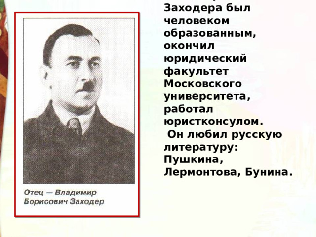 Отец Бориса Заходера был человеком образованным, окончил юридический факультет Московского университета, работал юристконсулом.  Он любил русскую литературу: Пушкина, Лермонтова, Бунина.  