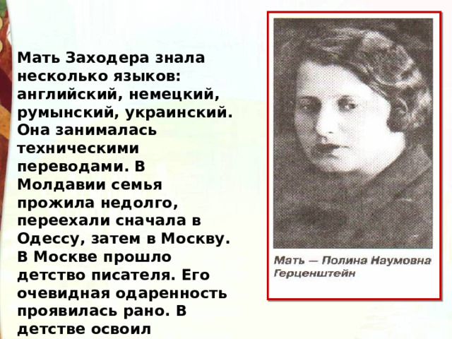 Мать Заходера знала несколько языков: английский, немецкий, румынский, украинский. Она занималась техническими переводами. В Молдавии семья прожила недолго, переехали сначала в Одессу, затем в Москву. В Москве прошло детство писателя. Его очевидная одаренность проявилась рано. В детстве освоил немецкий язык. 