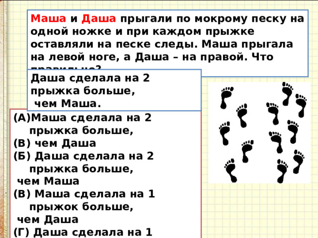 Маша и Даша прыгали по мокрому песку на одной ножке и при каждом прыжке оставляли на песке следы. Маша прыгала на левой ноге, а Даша – на правой. Что правильно? Даша сделала на 2 прыжка больше,  чем Маша. Маша сделала на 2 прыжка больше,  чем Даша (Б) Даша сделала на 2 прыжка больше,  чем Маша (В) Маша сделала на 1 прыжок больше,  чем Даша (Г) Даша сделала на 1 прыжок больше, чем Маша (Д) девочки сделали поровну прыжков 