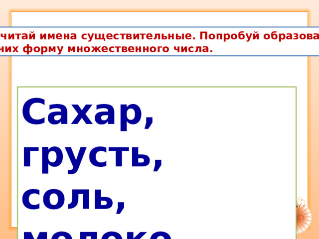 Прочитай имена существительные. Попробуй образовать  от них форму множественного числа. Сахар, грусть, соль, молоко. 