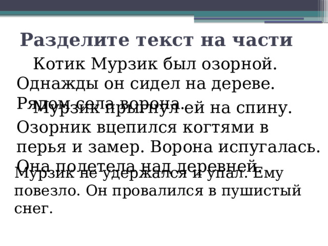 Разделите текст на части   Котик Мурзик был озорной. Однажды он сидел на дереве. Рядом села ворона.   Мурзик прыгнул ей на спину. Озорник вцепился когтями в перья и замер. Ворона испугалась. Она полетела над деревней.   Мурзик не удержался и упал. Ему повезло. Он провалился в пушистый снег. 