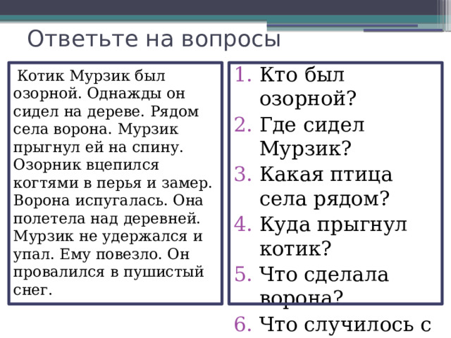 Ответьте на вопросы Кто был озорной? Где сидел Мурзик? Какая птица села рядом? Куда прыгнул котик? Что сделала ворона? Что случилось с Мурзиком?  Котик Мурзик был озорной. Однажды он сидел на дереве. Рядом села ворона. Мурзик прыгнул ей на спину. Озорник вцепился когтями в перья и замер. Ворона испугалась. Она полетела над деревней. Мурзик не удержался и упал. Ему повезло. Он провалился в пушистый снег. 