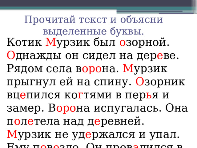 Прочитай текст и объясни выделенные буквы. Котик М урзик был о зорной. О днажды он сидел на дер е ве. Рядом села в оро на. М урзик прыгнул ей на спину. О зорник вц е пился ко г тями в пер ь я и замер. В оро на испугалась. Она п о л е тела над д е ревней. М урзик не уд е ржался и упал. Ему п о в е зло. Он пров а лился в пуш и стый сне г . 