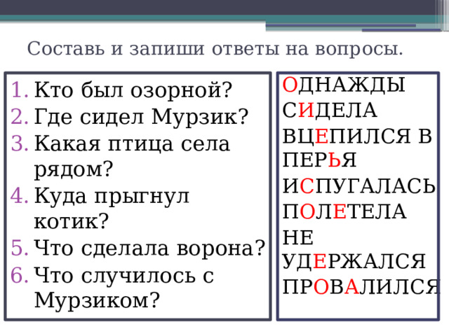 Составь и запиши ответы на вопросы. О ДНАЖДЫ С И ДЕЛА ВЦ Е ПИЛСЯ В ПЕР Ь Я И С ПУГАЛАСЬ П О Л Е ТЕЛА НЕ УД Е РЖАЛСЯ ПР О В А ЛИЛСЯ Кто был озорной? Где сидел Мурзик? Какая птица села рядом? Куда прыгнул котик? Что сделала ворона? Что случилось с Мурзиком? 