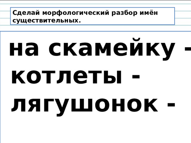 Сделай морфологический разбор имён существительных.  на скамейку -  котлеты -  лягушонок -  