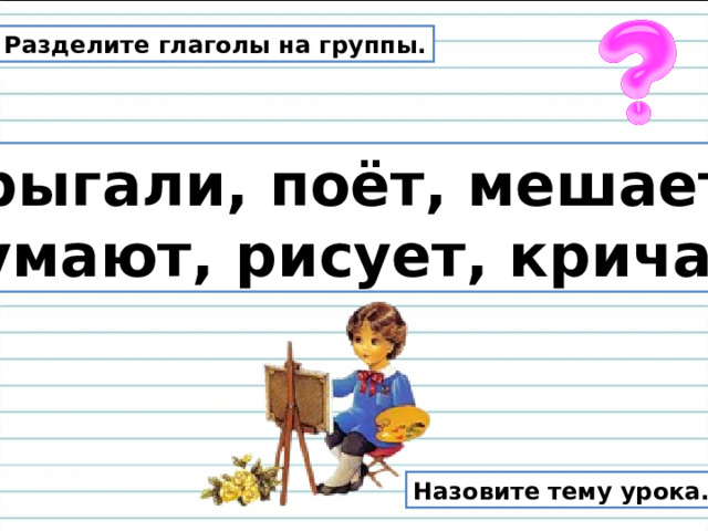 Разделите глаголы на группы. Прыгали, поёт, мешает, думают, рисует, кричат. Назовите тему урока. 