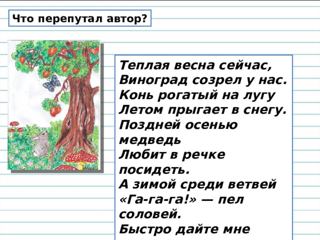 Что перепутал автор? Теплая весна сейчас,  Виноград созрел у нас. Конь рогатый на лугу  Летом прыгает в снегу. Поздней осенью медведь  Любит в речке посидеть. А зимой среди ветвей  «Га-га-га!» — пел соловей. Быстро дайте мне ответ —  Это правда или нет?  Л. Станичев. 