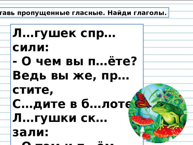 Вставь пропущенные гласные. Найди глаголы. Л…гушек спр…сили:  - О чем вы п…ёте?  Ведь вы же, пр…стите,  С…дите в б…лоте!  Л…гушки ск…зали:  - О том и п…ём,  Как чист и прозрачен  Р…дной в…доём. 