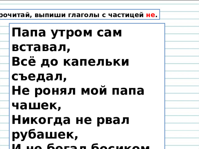 Прочитай, выпиши глаголы с частицей не . Папа утром сам вставал,  Всё до капельки съедал,  Не ронял мой папа чашек,  Никогда не рвал рубашек,  И не бегал босиком,  И не щёлкал языком,  И с дворняжкой не дружил-  Очень скучно папа жил! 