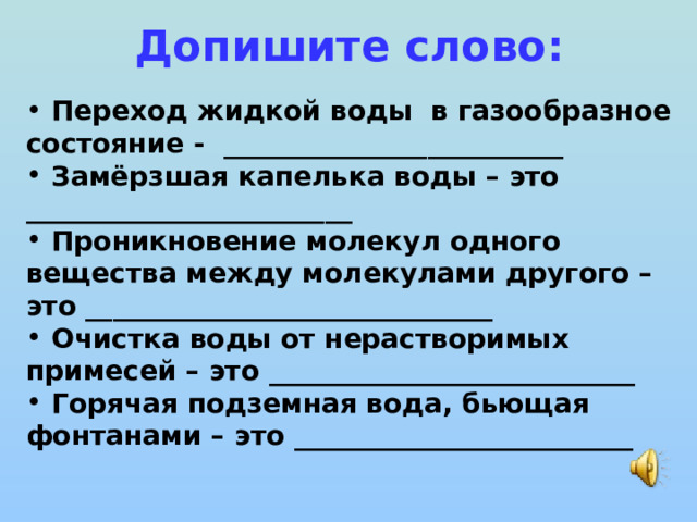 Допишите слово:  Переход жидкой воды в газообразное состояние - _________________________  Замёрзшая капелька воды – это ________________________  Проникновение молекул одного вещества между молекулами другого – это ______________________________  Очистка воды от нерастворимых примесей – это ___________________________  Горячая подземная вода, бьющая фонтанами – это _________________________ 