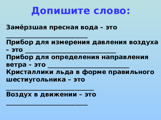 Допишите слово: Замёрзшая пресная вода – это __________________________ Прибор для измерения давления воздуха – это _____________________________ Прибор для определения направления ветра – это __________________________ Кристаллики льда в форме правильного шестиугольника – это ____________________________ Воздух в движении – это __________________________  