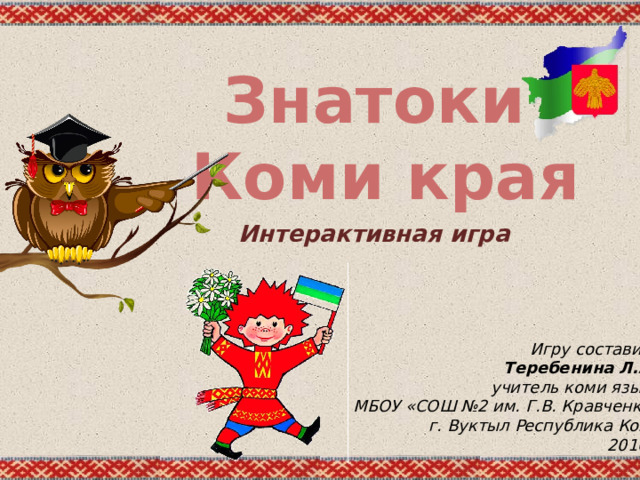 Знатоки Коми края Интерактивная игра Игру составила Теребенина Л.А ., учитель коми языка МБОУ «СОШ №2 им. Г.В. Кравченко» г. Вуктыл Республика Коми 2016г . 