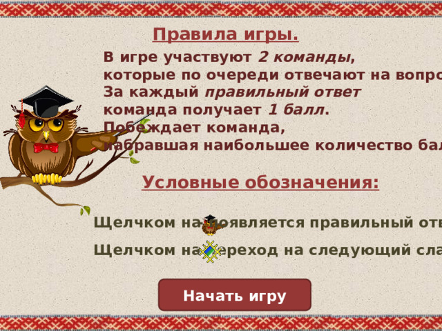 Правила игры. В игре участвуют 2 команды , которые по очереди отвечают на вопросы. За каждый правильный ответ команда получает 1 балл . Побеждает команда, набравшая наибольшее количество баллов . Условные обозначения: - появляется правильный ответ. Щелчком на - переход на следующий слайд. Щелчком на Начать игру 